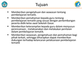 Tujuan
 Memberikan pengetahuan dan wawasan tentang
pembelajaran tematik.
 Memberikan pemahaman kepada guru tentang
pembelajaran tematik yang sesuai dengan perkembangan
peserta didik kelas awal Sekolah Dasar.
 Memberikan keterampilan kepada guru dalam menyusun
perencanaan, melaksanakan dan melakukan penilaian
dalam pembelajaran tematik.
 Memberikan wawasan, pengetahuan dan pemahaman bagi
pihak terkait, sehingga diharapkan dapat memberikan
dukungan terhadap kelancaran pelaksanaan pembelajaran
tematik
 