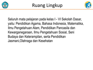 Ruang Lingkup
Seluruh mata pelajaran pada kelas I - VI Sekolah Dasar,
yaitu: Pendidikan Agama, Bahasa Indonesia, Matematika,
Ilmu Pengetahuan Alam, Pendidikan Pancasila dan
Kewarganegaraan, Ilmu Pengetahuan Sosial, Seni
Budaya dan Keterampilan, serta Pendidikan
Jasmani,Olahraga dan Kesehatan
 