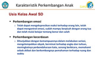 (Lanj)Karakteristik Perkembangan Anak
 Perkembangan emosi
o Telah dapat mengekspresikan reaksi terhadap orang lain, telah
dapat mengontrol emosi, sudah mampu berpisah dengan orang tua
dan telah mulai belajar tentang benar dan salah
 Perkembangan kecerdasan
o Ditunjukkan dengan kemampuannya dalam melakukan seriasi,
mengelompokkan obyek, berminat terhadap angka dan tulisan,
meningkatnya perbendaharaan kata, senang berbicara, memahami
sebab akibat dan berkembangnya pemahaman terhadap ruang dan
waktu
Usia Kelas Awal SD
 