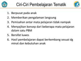 Ciri-Ciri Pembelajaran Tematik
1. Berpusat pada anak
2. Memberikan pengalaman langsung
3. Pemisahan antar mata pelajaran tidak nampak
4. Menyajikan konsep dari beberapa mata pelajaran
dalam satu PBM
5. Bersifat luwes
6. Hasil pembelajaran dapat berkembang sesuai dg
minat dan kebutuhan anak
 