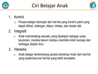 Ciri Belajar Anak
1. Konkrit
o Proses belajar beranjak dari hal-hal yang konkrit yakni yang
dapat dilihat, didengar, dibaui, diraba, dan diotak atik
2. Integratif
o Anak memandang sesuatu yang dipelajari sebagai suatu
keutuhan, mereka belum mampu memilah-milah konsep dari
berbagai disiplin ilmu
3. Hierarkis
o Anak belajar berkembang secara bertahap mulai dari hal-hal
yang sederhana ke hal-hal yang lebih kompleks
 