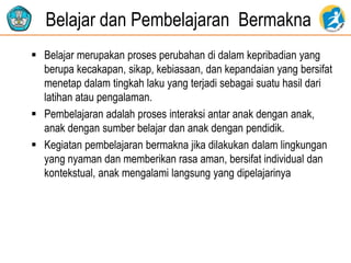 Belajar dan Pembelajaran Bermakna
 Belajar merupakan proses perubahan di dalam kepribadian yang
berupa kecakapan, sikap, kebiasaan, dan kepandaian yang bersifat
menetap dalam tingkah laku yang terjadi sebagai suatu hasil dari
latihan atau pengalaman.
 Pembelajaran adalah proses interaksi antar anak dengan anak,
anak dengan sumber belajar dan anak dengan pendidik.
 Kegiatan pembelajaran bermakna jika dilakukan dalam lingkungan
yang nyaman dan memberikan rasa aman, bersifat individual dan
kontekstual, anak mengalami langsung yang dipelajarinya
 