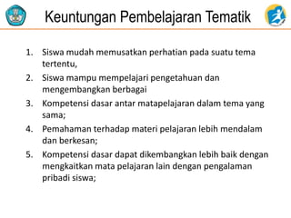 Keuntungan Pembelajaran Tematik
1. Siswa mudah memusatkan perhatian pada suatu tema
tertentu,
2. Siswa mampu mempelajari pengetahuan dan
mengembangkan berbagai
3. Kompetensi dasar antar matapelajaran dalam tema yang
sama;
4. Pemahaman terhadap materi pelajaran lebih mendalam
dan berkesan;
5. Kompetensi dasar dapat dikembangkan lebih baik dengan
mengkaitkan mata pelajaran lain dengan pengalaman
pribadi siswa;
 
