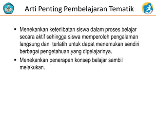 Arti Penting Pembelajaran Tematik
 Menekankan keterlibatan siswa dalam proses belajar
secara aktif sehingga siswa memperoleh pengalaman
langsung dan terlatih untuk dapat menemukan sendiri
berbagai pengetahuan yang dipelajarinya.
 Menekankan penerapan konsep belajar sambil
melakukan.
 