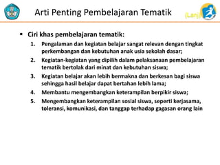 (Lanj)Arti Penting Pembelajaran Tematik
 Ciri khas pembelajaran tematik:
1. Pengalaman dan kegiatan belajar sangat relevan dengan tingkat
perkembangan dan kebutuhan anak usia sekolah dasar;
2. Kegiatan-kegiatan yang dipilih dalam pelaksanaan pembelajaran
tematik bertolak dari minat dan kebutuhan siswa;
3. Kegiatan belajar akan lebih bermakna dan berkesan bagi siswa
sehingga hasil belajar dapat bertahan lebih lama;
4. Membantu mengembangkan keterampilan berpikir siswa;
5. Mengembangkan keterampilan sosial siswa, seperti kerjasama,
toleransi, komunikasi, dan tanggap terhadap gagasan orang lain
 