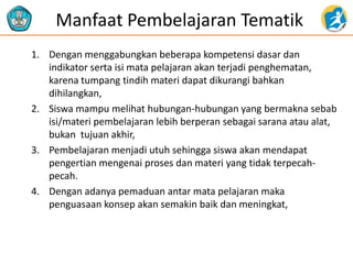 Manfaat Pembelajaran Tematik
1. Dengan menggabungkan beberapa kompetensi dasar dan
indikator serta isi mata pelajaran akan terjadi penghematan,
karena tumpang tindih materi dapat dikurangi bahkan
dihilangkan,
2. Siswa mampu melihat hubungan-hubungan yang bermakna sebab
isi/materi pembelajaran lebih berperan sebagai sarana atau alat,
bukan tujuan akhir,
3. Pembelajaran menjadi utuh sehingga siswa akan mendapat
pengertian mengenai proses dan materi yang tidak terpecah-
pecah.
4. Dengan adanya pemaduan antar mata pelajaran maka
penguasaan konsep akan semakin baik dan meningkat,
 