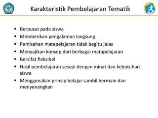 Karakteristik Pembelajaran Tematik
 Berpusat pada siswa
 Memberikan pengalaman langsung
 Pemisahan matapelajaran tidak begitu jelas
 Menyajikan konsep dari berbagai matapelajaran
 Bersifat fleksibel
 Hasil pembelajaran sesuai dengan minat dan kebutuhan
siswa
 Menggunakan prinsip belajar sambil bermain dan
menyenangkan
 