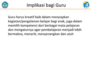 Implikasi bagi Guru
Guru harus kreatif baik dalam menyiapkan
kegiatan/pengalaman belajar bagi anak, juga dalam
memilih kompetensi dari berbagai mata pelajaran
dan mengaturnya agar pembelajaran menjadi lebih
bermakna, menarik, menyenangkan dan utuh
 