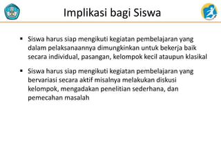 Implikasi bagi Siswa
 Siswa harus siap mengikuti kegiatan pembelajaran yang
dalam pelaksanaannya dimungkinkan untuk bekerja baik
secara individual, pasangan, kelompok kecil ataupun klasikal
 Siswa harus siap mengikuti kegiatan pembelajaran yang
bervariasi secara aktif misalnya melakukan diskusi
kelompok, mengadakan penelitian sederhana, dan
pemecahan masalah
 