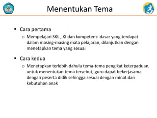 Menentukan Tema
 Cara pertama
o Mempelajari SKL , KI dan kompetensi dasar yang terdapat
dalam masing-masing mata pelajaran, dilanjutkan dengan
menetapkan tema yang sesuai
 Cara kedua
o Menetapkan terlebih dahulu tema-tema pengikat keterpaduan,
untuk menentukan tema tersebut, guru dapat bekerjasama
dengan peserta didik sehingga sesuai dengan minat dan
kebutuhan anak
 