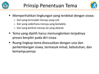 Prinsip Penentuan Tema
 Memperhatikan lingkungan yang terdekat dengan siswa:
o Dari yang termudah menuju yang sulit
o Dari yang sederhana menuju yang kompleks
o Dari yang konkret menuju ke yang abstrak.
 Tema yang dipilih harus memungkinkan terjadinya
proses berpikir pada diri siswa
 Ruang lingkup tema disesuaikan dengan usia dan
perkembangan siswa, termasuk minat, kebutuhan, dan
kemampuannya
 