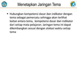Menetapkan Jaringan Tema
 Hubungkan kompetensi dasar dan indikator dengan
tema sebagai pemersatu sehingga akan terlihat
kaitan antara tema, kompetensi dasar dan indikator
dari setiap mata pelajaran. Jaringan tema ini dapat
dikembangkan sesuai dengan alokasi waktu setiap
tema
 