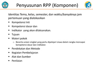 Penyusunan RPP (Komponen)
Identitas Tema, kelas, semester, dan waktu/banyaknya jam
pertemuan yang dialokasikan
 Kompetensi Inti
 Kompetensi dasar dan
 Indikator yang akan dilaksanakan.
 Tujuan
 Materi pokok
o Beserta uraian singkat yang perlu dipelajari siswa dalam rangka mencapai
kompetensi dasar dan indikator.
 Pendekatan dan Metode
 Kegiatan Pembelajaran
 Alat dan Sumber
 Penilaian
 
