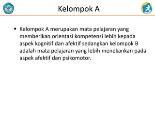 Kelompok A
 Kelompok A merupakan mata pelajaran yang
memberikan orientasi kompetensi lebih kepada
aspek kognitif dan afektif sedangkan kelompok B
adalah mata pelajaran yang lebih menekankan pada
aspek afektif dan psikomotor.
 