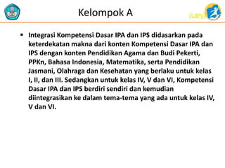 (Lanj)Kelompok A
 Integrasi Kompetensi Dasar IPA dan IPS didasarkan pada
keterdekatan makna dari konten Kompetensi Dasar IPA dan
IPS dengan konten Pendidikan Agama dan Budi Pekerti,
PPKn, Bahasa Indonesia, Matematika, serta Pendidikan
Jasmani, Olahraga dan Kesehatan yang berlaku untuk kelas
I, II, dan III. Sedangkan untuk kelas IV, V dan VI, Kompetensi
Dasar IPA dan IPS berdiri sendiri dan kemudian
diintegrasikan ke dalam tema-tema yang ada untuk kelas IV,
V dan VI.
 