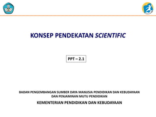 KEMENTERIAN PENDIDIKAN DAN KEBUDAYAAN
BADAN PENGEMBANGAN SUMBER DAYA MANUSIA PENDIDIKAN DAN KEBUDAYAAN
DAN PENJAMINAN MUTU PENDIDIKAN
KONSEP PENDEKATAN SCIENTIFIC
PPT – 2.1
 