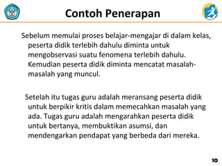 Contoh Penerapan
Sebelum memulai proses belajar-mengajar di dalam kelas,
peserta didik terlebih dahulu diminta untuk
mengobservasi suatu fenomena terlebih dahulu.
Kemudian peserta didik diminta mencatat masalah-
masalah yang muncul.
Setelah itu tugas guru adalah meransang peserta didik
untuk berpikir kritis dalam memecahkan masalah yang
ada. Tugas guru adalah mengarahkan peserta didik
untuk bertanya, membuktikan asumsi, dan
mendengarkan pendapat yang berbeda dari mereka.
1010
 