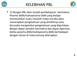 KELEBIHAN PBL
 1) Dengan PBL akan terjadi pembelajaran bermakna.
Peserta didik/mahapeserta didik yang belajar
memecahkan suatu masalah maka mereka akan
menerapkan pengetahuan yang dimilikinya atau
berusaha mengetahui pengetahuan yang diperlukan.
Belajar dapat semakin bermakna dan dapat diperluas
ketika peserta didik/mahapeserta didik berhadapan
dengan situasi di mana konsep diterapkan
33
 