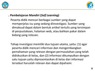 . Pembelajaran Mandiri (Self Learning)
Peserta didik mencari berbagai sumber yang dapat
memperjelas isu yang sedang diinvestigasi. Sumber yang
dimaksud dapat dalam bentuk artikel tertulis yang tersimpan
di perpustakaan, halaman web, atau bahkan pakar dalam
bidang yang relevan.
Tahap investigasi memiliki dua tujuan utama, yaitu: (1) agar
peserta didik mencari informasi dan mengembangkan
pemahaman yang relevan dengan permasalahan yang telah
didiskusikan di kelas, dan (2) informasi dikumpulkan dengan
satu tujuan yaitu dipresentasikan di kelas dan informasi
tersebut haruslah relevan dan dapat dipahami.
77
 