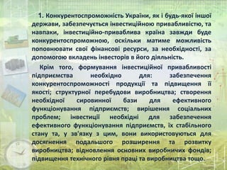 1. Конкурентоспроможність України, як і будь-якої іншої
держави, забезпечується інвестиційною привабливістю, та
навпаки, інвестиційно-приваблива країна завжди буде
конкурентоспроможною, оскільки матиме можливість
поповнювати свої фінансові ресурси, за необхідності, за
допомогою вкладень інвесторів в його діяльність.
Крім того, формування інвестиційної привабливості
підприємства необхідно для: забезпечення
конкурентоспроможності продукції та підвищення її
якості; структурної перебудови виробництва; створення
необхідної сировинної бази для ефективного
функціонування підприємств; вирішення соціальних
проблем; інвестиції необхідні для забезпечення
ефективного функціонування підприємств, їх стабільного
стану та, у зв'язку з цим, вони використовуються для
досягнення подальшого розширення та розвитку
виробництва; відновлення основних виробничих фондів;
підвищення технічного рівня праці та виробництва тощо.
 