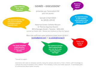SOIRÉE – DISCUSSION*
présentée par ‘Generation Life’
pour les jeunes
Samedi 12 Avril 2014
de 18h30 à 20h30
Newman Center Catholic Mission
St Thomas Aquinas Church
89 St Georges Street – Toronto – M5S 2E8
(entrée sur Hoskin Ave – Maison des étudiants en face de l’église)
Merci de confirmer votre présence avant Jeudi 10 Avril :
ncveto@gmail.com ou ac.valade@orange.fr
*donnée en anglais
Generation Life seeks to empower parents, being the primary educators of their children, with knowledge to
cultivate the virtue of chastity in their children - from modesty in dress and media exposure - to developing skills
to communicate about human sexuality.
The chance to be the
best husband/wife
you can be in your
marriage/future
marriage!
Peace and
purity of
heart!The most complete
understanding
of one’s sexual
identity!
Real, authentic
love…that
satisfies!
Romance
without
regret!
The opportunity for true
and pure friendships
(including with the
opposite sex)!
An apprenticeship
in self-mastery,
which leads to true
freedom of self!
 