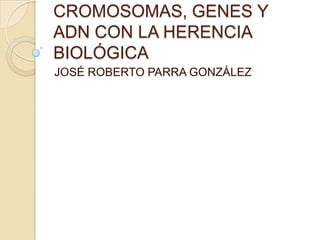 CROMOSOMAS, GENES Y
ADN CON LA HERENCIA
BIOLÓGICA
JOSÉ ROBERTO PARRA GONZÁLEZ
 