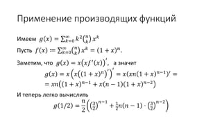 Применение производящих функций
Имеем 𝑔 𝑥 = ∑ 𝑘=0
∞
𝑘2 𝑛
𝑘
𝑥 𝑘
Пусть 𝑓 𝑥 ≔ ∑ 𝑘=0
∞ 𝑛
𝑘
𝑥 𝑘
= 1 + 𝑥 𝑛
.
Заметим, что 𝑔 𝑥 = 𝑥 𝑥𝑓′ 𝑥
′
, а значит
𝑔 𝑥 = 𝑥 𝑥 1 + 𝑥 𝑛 ′ ′
= 𝑥 𝑥𝑛 1 + 𝑥 𝑛−1 ′ =
= 𝑥𝑛 1 + 𝑥 𝑛−1 + 𝑥 𝑛 − 1 1 + 𝑥 𝑛−2
И теперь легко вычислить
𝑔 1/2 =
𝑛
2
3
2
𝑛−1
+ 1
2 𝑛 𝑛 − 1 ⋅ 3
2
𝑛−2
 