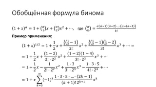 Обобщённая формула бинома
1 + 𝑥 𝛼
= 1 + 𝛼
1
𝑥 + 𝛼
2
𝑥2
+ ⋯, где 𝛼
𝑘
=
𝛼 𝛼−1 𝛼−2 ⋅…⋅ 𝛼− 𝑘−1
𝑘!
Пример применения:
1 + 𝑥 1/2 = 1 +
1
2
𝑥 +
1
2
1
2 − 1
2!
𝑥2 +
1
2
1
2 − 1 1
2 − 2
3!
𝑥3 + ⋯ =
= 1 +
1
2
𝑥 +
1 − 2
2! ⋅ 22
𝑥2
+
1 − 2 1 − 4
3! ⋅ 23
𝑥3
+ ⋯
= 1 +
1
2
𝑥 −
1
2! ⋅ 22
𝑥2
+
1 ⋅ 3
3! ⋅ 23
𝑥3
−
1 ⋅ 3 ⋅ 5
4! ⋅ 24
+ ⋯
= 1 + 𝑥
𝑘=0
∞
−1 𝑘
1 ⋅ 3 ⋅ 5 ⋅ … ⋅ 2𝑘 − 1
𝑘 + 1 ! 2 𝑘+1
𝑥 𝑘
 