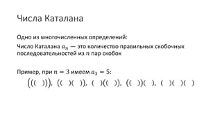 Числа Каталана
Одно из многочисленных определений:
Число Каталана 𝑎 𝑛 — это количество правильных скобочных
последовательностей из 𝑛 пар скобок
Пример, при 𝑛 = 3 имеем 𝑎3 = 5:
, , , ,
 