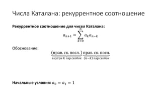 Числа Каталана: рекуррентное соотношение
Рекуррентное соотношение для чисел Каталана:
𝑎 𝑛+1 =
𝑘=0
𝑛
𝑎 𝑘 𝑎 𝑛−𝑘
Обоснование:
прав. ск. посл.
внутри 𝑘 пар скобок
прав. ск. посл.
𝑛−𝑘 пар скобок
Начальные условия: 𝑎0 = 𝑎1 = 1
 