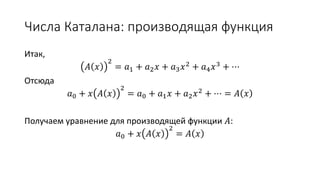 Числа Каталана: производящая функция
Итак,
𝐴 𝑥
2
= 𝑎1 + 𝑎2 𝑥 + 𝑎3 𝑥2 + 𝑎4 𝑥3 + ⋯
Отсюда
𝑎0 + 𝑥 𝐴 𝑥
2
= 𝑎0 + 𝑎1 𝑥 + 𝑎2 𝑥2 + ⋯ = 𝐴 𝑥
Получаем уравнение для производящей функции 𝐴:
𝑎0 + 𝑥 𝐴 𝑥
2
= 𝐴 𝑥
 