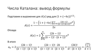 Числа Каталана: вывод формулы
Подставим в выражение для 𝐴 𝑥 ряд для 1 + (−4𝑥) 1 2
:
𝐴 𝑥 =
1 − 1 + (−4𝑥) ∑ 𝑘=0
∞ 2𝑘−1 !
𝑘−1 !⋅ 𝑘+1 !
𝑥 𝑘
2𝑥
Отсюда
𝐴 𝑥 = 2
𝑘=0
∞
2𝑘 − 1 !
𝑘 − 1 ! ⋅ 𝑘 + 1 !
𝑥 𝑘
В итоге
𝑎 𝑘 = 2
2𝑘 − 1 !
𝑘 − 1 ! ⋅ 𝑘 + 1 !
=
2𝑘 − 1 ! ⋅ 2𝑘
𝑘 − 1 ! ⋅ 𝑘 ⋅ 𝑘 + 1 !
=
2𝑘 !
𝑘! ⋅ 𝑘 + 1 !
=
2𝑘
𝑘
𝑘 + 1
 
