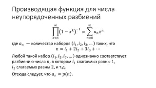 Производящая функция для числа
неупорядоченных разбиений
𝑘=1
∞
1 − 𝑥 𝑘 −1
=
𝑛=0
∞
𝑎 𝑛 𝑥 𝑛
где 𝑎 𝑛 — количество наборов 𝑖1, 𝑖2, 𝑖3, … таких, что
𝑛 = 𝑖1 + 2𝑖2 + 3𝑖3 + ⋯
Любой такой набор 𝑖1, 𝑖2, 𝑖3, … однозначно соответствует
разбиению числа 𝑛, в котором 𝑖1 слагаемых равны 1,
𝑖2 слагаемых равны 2, и т.д.
Отсюда следует, что 𝑎 𝑛 = 𝑝 𝑛 .
 