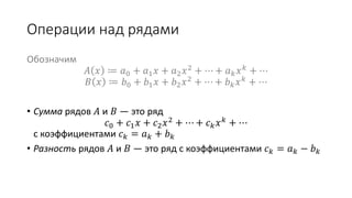 Операции над рядами
Обозначим
𝐴 𝑥 ≔ 𝑎0 + 𝑎1 𝑥 + 𝑎2 𝑥2 + ⋯ + 𝑎 𝑘 𝑥 𝑘 + ⋯
𝐵 𝑥 ≔ 𝑏0 + 𝑏1 𝑥 + 𝑏2 𝑥2
+ ⋯ + 𝑏 𝑘 𝑥 𝑘
+ ⋯
• Сумма рядов 𝐴 и 𝐵 — это ряд
𝑐0 + 𝑐1 𝑥 + 𝑐2 𝑥2
+ ⋯ + 𝑐 𝑘 𝑥 𝑘
+ ⋯
с коэффициентами 𝑐 𝑘 = 𝑎 𝑘 + 𝑏 𝑘
• Разность рядов 𝐴 и 𝐵 — это ряд с коэффициентами 𝑐 𝑘 = 𝑎 𝑘 − 𝑏 𝑘
 