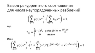 Вывод рекуррентного соотношения
для числа неупорядоченных разбиений
𝑛=0
∞
𝑝 𝑛 𝑥 𝑛 ⋅
𝑚=0
∞
𝑏 𝑚 𝑥 𝑚 = 1
где
𝑏 𝑚 =
−1 𝑘, если ∃𝑘: 𝑚 = 3𝑘2±𝑘
2
0, иначе
Итак,
𝑛=0
∞
𝑝 𝑛 𝑥 𝑛 ⋅ 1 +
𝑘=1
∞
−1 𝑘 𝑥 3𝑘2−𝑘 2 + 𝑥 3𝑘2+𝑘 2 = 1
 