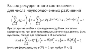 Вывод рекуррентного соотношения
для числа неупорядоченных разбиений
𝑗=0
∞
𝑝 𝑗 𝑥 𝑗 ⋅ 1 +
𝑘=1
∞
−1 𝑘 𝑥 3𝑘2−𝑘 2 + 𝑥 3𝑘2+𝑘 2 = 1
При раскрытии скобок и приведении подобных слагаемых
коэффициенты при всех положительных степенях 𝑥 должны быть
нулевыми, отсюда для любого 𝑚 > 0 выполнено
𝑝 𝑚 +
𝑘>0
−1 𝑘 𝑝 𝑚 − 3𝑘2−𝑘
2
+ 𝑝 𝑚 − 3𝑘2+𝑘
2
= 0
(считаем формально, что 𝑝 𝑁 = 0 при любом 𝑁 < 0)
 