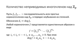 Количество неприводимых многочленов над ℤ 𝑝
Пусть 𝑓1, 𝑓2, … — последовательность всех простых
нормногочленов над ℤ 𝑝, в порядке неубывания их степеней.
Обозначим 𝑑𝑖 ≔ deg 𝑓𝑖.
Любой нормногочлен 𝑓 представляется единственным образом в
виде
𝑓 = 𝑓𝑖1
𝛼 𝑖1
⋅ … ⋅ 𝑓𝑖 𝑠
𝛼 𝑖 𝑠
где 𝑖1 < 𝑖2 < ⋯ < 𝑖 𝑠 и 𝛼𝑖1
, … , 𝛼𝑖 𝑠
> 0. При этом
deg 𝑓 = 𝑑𝑖1
𝛼𝑖1
+ ⋯ + 𝑑𝑖 𝑠
𝛼𝑖 𝑠
 