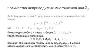Количество неприводимых многочленов над ℤ 𝑝
Любой нормногочлен 𝑓 представляется единственным образом
в виде
𝑓 = 𝑓𝑖1
𝛼 𝑖1
⋅ … ⋅ 𝑓𝑖 𝑠
𝛼 𝑖 𝑠
где 𝑖1 < 𝑖2 < ⋯ < 𝑖 𝑠 и 𝛼𝑖1
, … , 𝛼𝑖 𝑠
> 0.
Поэтому для любого 𝑛 число наборов 𝛼1, 𝛼2, 𝛼3, … ,
удовлетворяющих уравнению
𝑛 = 𝑑1 𝛼1 + 𝑑2 𝛼2 + 𝑑3 𝛼3 + ⋯
равно 𝑝 𝑛 (т.к. каждому такому набору 𝛼1, 𝛼2, 𝛼3, … можно
взаимно однозначно сопоставить многочлен степени 𝑛).
 