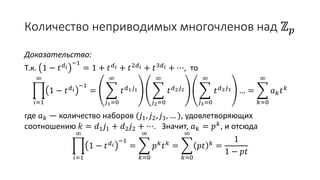 Количество неприводимых многочленов над ℤ 𝑝
Доказательство:
Т.к. 1 − 𝑡 𝑑 𝑖
−1
= 1 + 𝑡 𝑑 𝑖 + 𝑡2𝑑 𝑖 + 𝑡3𝑑 𝑖 + ⋯, то
𝑖=1
∞
1 − 𝑡 𝑑 𝑖
−1
=
𝑗1=0
∞
𝑡 𝑑1 𝑗1
𝑗2=0
∞
𝑡 𝑑2 𝑗2
𝑗3=0
∞
𝑡 𝑑3 𝑗3 … =
𝑘=0
∞
𝑎 𝑘 𝑡 𝑘
где 𝑎 𝑘 — количество наборов (𝑗1, 𝑗2, 𝑗3, … ), удовлетворяющих
соотношению 𝑘 = 𝑑1 𝑗1 + 𝑑2 𝑗2 + ⋯. Значит, 𝑎 𝑘 = 𝑝 𝑘
, и отсюда
𝑖=1
∞
1 − 𝑡 𝑑 𝑖
−1
=
𝑘=0
∞
𝑝 𝑘
𝑡 𝑘
=
𝑘=0
∞
𝑝𝑡 𝑘
=
1
1 − 𝑝𝑡
 
