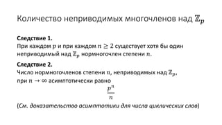 Количество неприводимых многочленов над ℤ 𝑝
Следствие 1.
При каждом 𝑝 и при каждом 𝑛 ≥ 2 существует хотя бы один
неприводимый над ℤ 𝑝 нормногочлен степени 𝑛.
Следствие 2.
Число нормногочленов степени 𝑛, неприводимых над ℤ 𝑝,
при 𝑛 → ∞ асимптотически равно
𝑝 𝑛
𝑛
(См. доказательство асимптотики для числа циклических слов)
 
