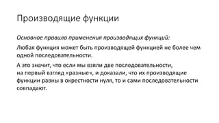 Производящие функции
Основное правило применения производящих функций:
Любая функция может быть производящей функцией не более чем
одной последовательности.
А это значит, что если мы взяли две последовательности,
на первый взгляд «разные», и доказали, что их производящие
функции равны в окрестности нуля, то и сами последовательности
совпадают.
 