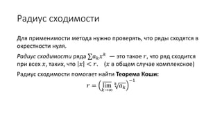 Радиус сходимости
Для применимости метода нужно проверять, что ряды сходятся в
окрестности нуля.
Радиус сходимости ряда ∑𝑎 𝑘 𝑥 𝑘 — это такое 𝑟, что ряд сходится
при всех 𝑥, таких, что 𝑥 < 𝑟. (𝑥 в общем случае комплексное)
Радиус сходимости помогает найти Теорема Коши:
𝑟 = lim
𝑘→∞
𝑘
𝑎 𝑘
−1
 