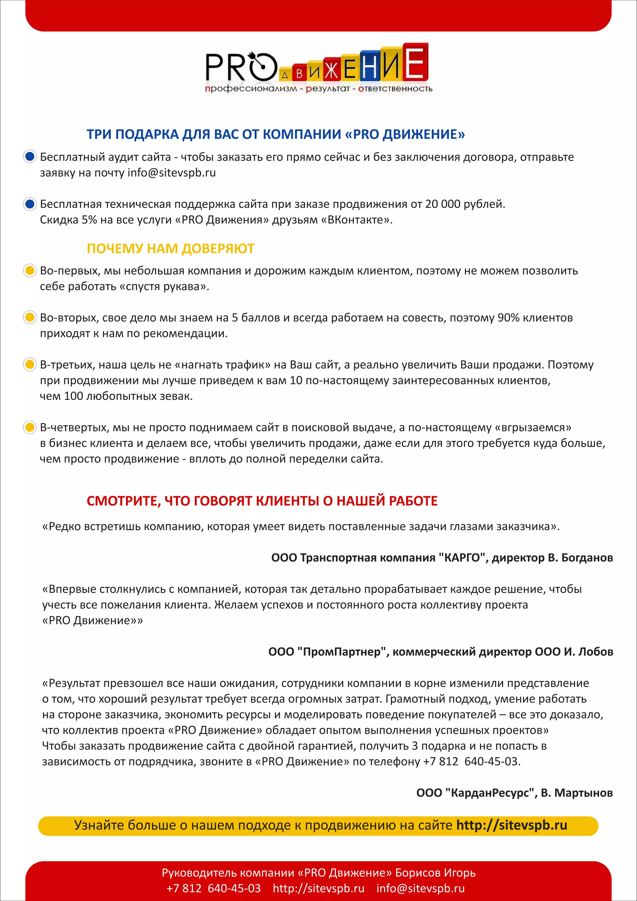 +7 812 640-45-03 http://sitevspb.ru info@sitevspb.ru
Руководитель компании «PRO Движение» Борисов Игорь
ТРИ ПОДАРКА ДЛЯ ВАС ОТ КОМПАНИИ «PRO ДВИЖЕНИЕ»
Бесплатный аудит сайта - чтобы заказать его прямо сейчас и без заключения договора, отправьте
заявку на почту info@sitevspb.ru
Бесплатная техническая поддержка сайта при заказе продвижения от 20 000 рублей.
Скидка 5% на все услуги «PRO Движения» друзьям «ВКонтакте».
ПОЧЕМУ НАМ ДОВЕРЯЮТ
Во-первых, мы небольшая компания и дорожим каждым клиентом, поэтому не можем позволить
себе работать «спустя рукава».
Во-вторых, свое дело мы знаем на 5 баллов и всегда работаем на совесть, поэтому 90% клиентов
приходят к нам по рекомендации.
В-третьих, наша цель не «нагнать трафик» на Ваш сайт, а реально увеличить Ваши продажи. Поэтому
при продвижении мы лучше приведем к вам 10 по-настоящему заинтересованных клиентов,
чем 100 любопытных зевак.
В-четвертых, мы не просто поднимаем сайт в поисковой выдаче, а по-настоящему «вгрызаемся»
в бизнес клиента и делаем все, чтобы увеличить продажи, даже если для этого требуется куда больше,
чем просто продвижение - вплоть до полной переделки сайта.
СМОТРИТЕ, ЧТО ГОВОРЯТ КЛИЕНТЫ О НАШЕЙ РАБОТЕ
«Редко встретишь компанию, которая умеет видеть поставленные задачи глазами заказчика».
«Впервые столкнулись с компанией, которая так детально прорабатывает каждое решение, чтобы
учесть все пожелания клиента. Желаем успехов и постоянного роста коллективу проекта
«PRO Движение»»
«Результат превзошел все наши ожидания, сотрудники компании в корне изменили представление
о том, что хороший результат требует всегда огромных затрат. Грамотный подход, умение работать
на стороне заказчика, экономить ресурсы и моделировать поведение покупателей – все это доказало,
что коллектив проекта «PRO Движение» обладает опытом выполнения успешных проектов»
Чтобы заказать продвижение сайта с двойной гарантией, получить 3 подарка и не попасть в
зависимость от подрядчика, звоните в «PRO Движение» по телефону +7 812 640-45-03.
ООО Транспортная компания "КАРГО", директор В. Богданов
ООО "ПромПартнер", коммерческий директор ООО И. Лобов
ООО "КарданРесурс", В. Мартынов
Узнайте больше о нашем подходе к продвижению на сайте http://sitevspb.ru
 