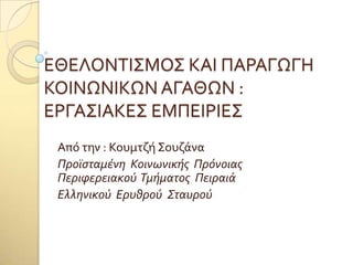 ΕΘΕΛΟΝΣΙ΢ΜΟ΢ ΚΑΙ ΠΑΡΑΓΩΓΗ
ΚΟΙΝΩΝΙΚΩΝ ΑΓΑΘΩΝ :
ΕΡΓΑ΢ΙΑΚΕ΢ ΕΜΠΕΙΡΙΕ΢
Από την : Κουμτζό ΢ουζϊνα
Προΰσταμένη Κοινωνικής Πρόνοιας
Περιφερειακού Τμήματος Πειραιά
Ελληνικού Ερυθρού Σταυρού
 