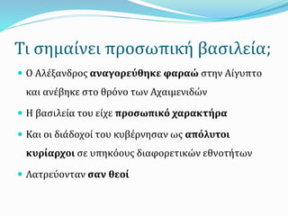 Τι σημαίνει προσωπική βασιλεία;
 Ο Αλέξανδρος αναγορεύθηκε φαραώ στην Αίγυπτο
και ανέβηκε στο θρόνο των Αχαιμενιδών
 Η βασιλεία του είχε προσωπικό χαρακτήρα
 Και οι διάδοχοί του κυβέρνησαν ως απόλυτοι
κυρίαρχοι σε υπηκόους διαφορετικών εθνοτήτων
 Λατρεύονταν σαν θεοί
 