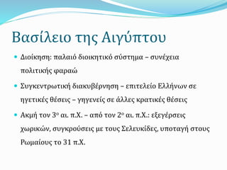 Βασίλειο της Αιγύπτου
 Διοίκηση: παλαιό διοικητικό σύστημα – συνέχεια
πολιτικής φαραώ
 Συγκεντρωτική διακυβέρνηση – επιτελείο Ελλήνων σε
ηγετικές θέσεις – γηγενείς σε άλλες κρατικές θέσεις
 Ακμή τον 3ο αι. π.Χ. – από τον 2ο αι. π.Χ.: εξεγέρσεις
χωρικών, συγκρούσεις με τους Σελευκίδες, υποταγή στους
Ρωμαίους το 31 π.Χ.
 