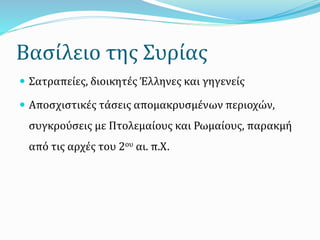 Βασίλειο της Συρίας
 Σατραπείες, διοικητές Έλληνες και γηγενείς
 Αποσχιστικές τάσεις απομακρυσμένων περιοχών,
συγκρούσεις με Πτολεμαίους και Ρωμαίους, παρακμή
από τις αρχές του 2ου αι. π.Χ.
 