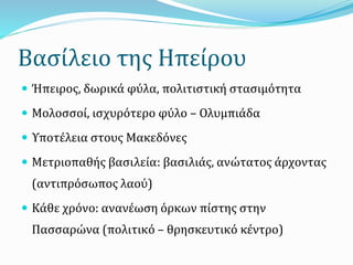 Βασίλειο της Ηπείρου
 Ήπειρος, δωρικά φύλα, πολιτιστική στασιμότητα
 Μολοσσοί, ισχυρότερο φύλο – Ολυμπιάδα
 Υποτέλεια στους Μακεδόνες
 Μετριοπαθής βασιλεία: βασιλιάς, ανώτατος άρχοντας
(αντιπρόσωπος λαού)
 Κάθε χρόνο: ανανέωση όρκων πίστης στην
Πασσαρώνα (πολιτικό – θρησκευτικό κέντρο)
 