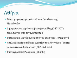 Αθήνα
 Εξάρτηση από την πολιτική των βασιλέων της
Μακεδονίας
 Δημήτριος Φαληρέας: κυβερνήτης πόλης (317-307)
διορισμένος από τον Κάσσανδρο
 Εκδιώχθηκε ως τύραννος από τον Δημήτριο Πολιορκητή
 Απελευθερωτικό πόλεμο εναντίον του Αντίγονου Γονατά
με τον στωικό Χρεμωνίδη (267-261 π.Χ.)
 Υποταγή στους Ρωμαίους (86 π.Χ.)
 