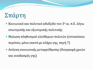 Σπάρτη
 Κοινωνικό και πολιτικό αδιέξοδο τον 3ο αι. π.Χ. λόγω
εσωτερικής και εξωτερικής πολιτικής
 Μείωση πληθυσμού ελεύθερων πολιτών (επτακόσιοι
περίπου, μόνο εκατό με κλήρο γης, πηγή 7)
 Ανάγκη κοινωνικής μεταρρύθμισης (διαγραφή χρεών
και αναδασμός γης)
 